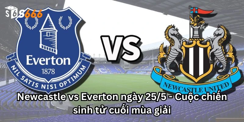 Newcastle vs Everton ngày 25/5 - Cuộc chiến sinh tử cuối mùa giải